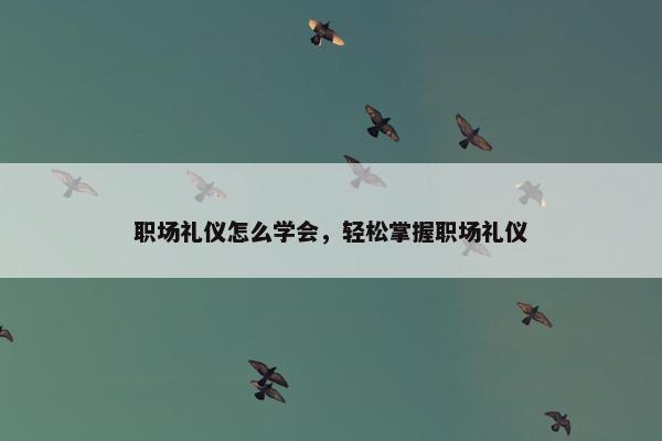 职场礼仪怎么学会，轻松掌握职场礼仪