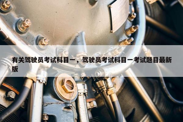 有关驾驶员考试科目一，驾驶员考试科目一考试题目最新版