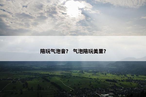 陪玩气泡音？ 气泡陪玩美里？