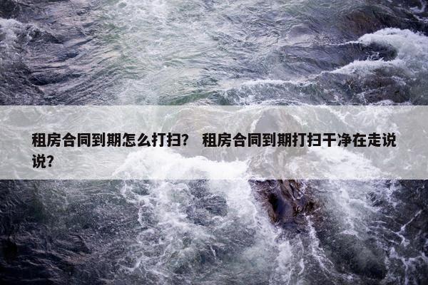 租房合同到期怎么打扫？ 租房合同到期打扫干净在走说说？