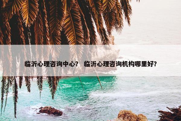 临沂心理咨询中心? 临沂心理咨询机构哪里好? 临沂心理咨询中心? 临沂心理咨询机构哪里好?