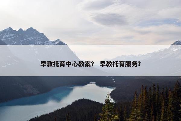 早教托育中心教案？ 早教托育服务？