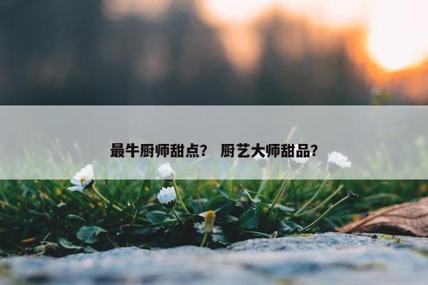 最牛厨师甜点？ 厨艺大师甜品？