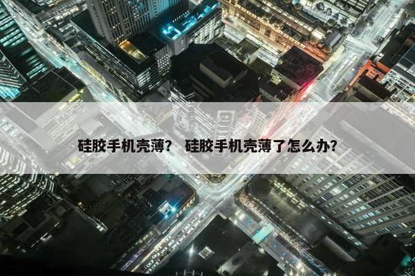 硅胶手机壳薄？ 硅胶手机壳薄了怎么办？