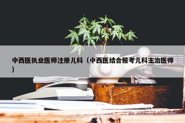 中西医执业医师注册儿科(中西医结合报考儿科主治医师) 中西医执业医师注册儿科(中西医结合报考儿科主治医师)
