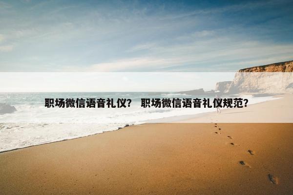 职场微信语音礼仪？ 职场微信语音礼仪规范？