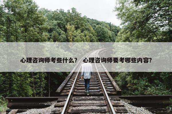 心理咨询师考些什么？ 心理咨询师要考哪些内容？