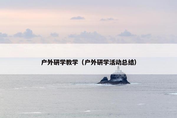 户外研学教学（户外研学活动总结）