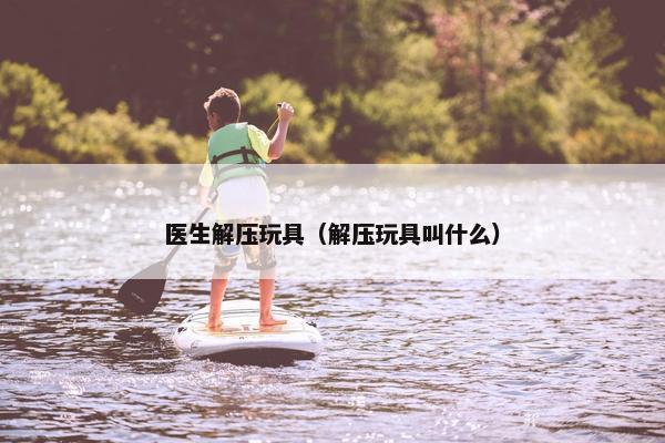 医生解压玩具(解压玩具叫什么) 医生解压玩具(解压玩具叫什么)