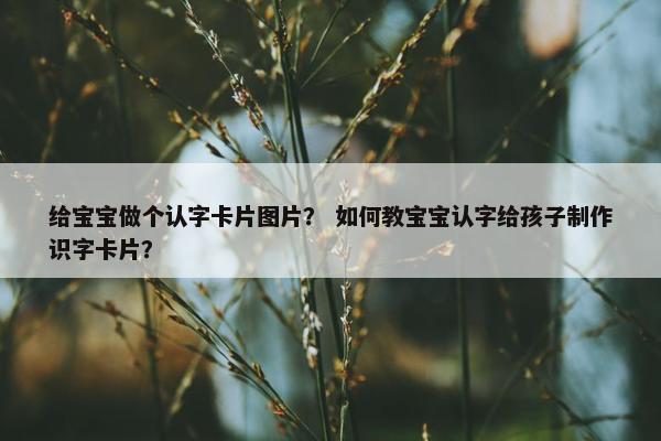 给宝宝做个认字卡片图片？ 如何教宝宝认字给孩子制作识字卡片？