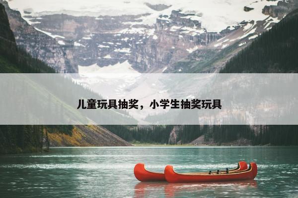 儿童玩具抽奖,小学生抽奖玩具 儿童玩具抽奖,小学生抽奖玩具