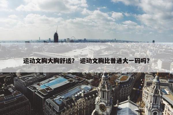 运动文胸大胸舒适? 运动文胸比普通大一码吗? 运动文胸大胸舒适? 运动文胸比普通大一码吗?