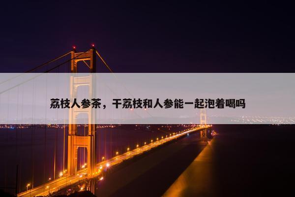 荔枝人参茶，干荔枝和人参能一起泡着喝吗