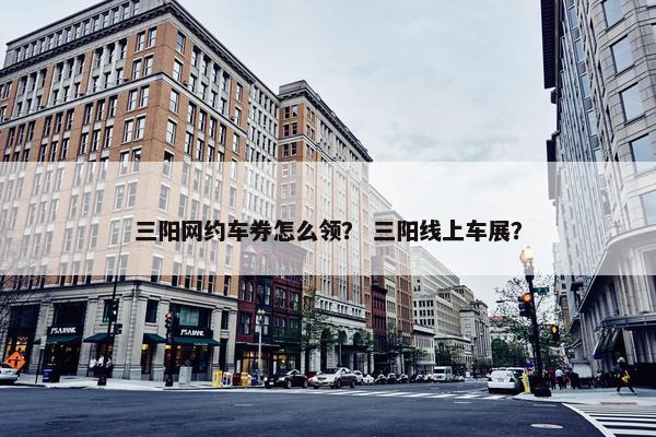 三阳网约车券怎么领？ 三阳线上车展？