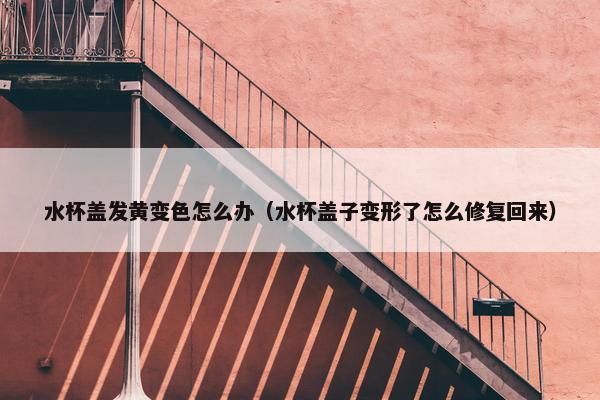 水杯盖发黄变色怎么办（水杯盖子变形了怎么修复回来）