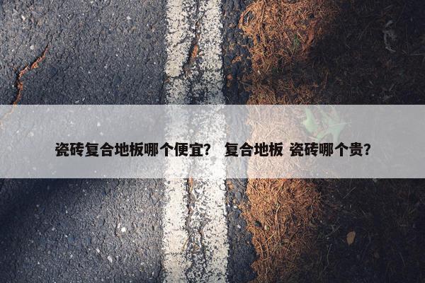 瓷砖复合地板哪个便宜? 复合地板 瓷砖哪个贵? 瓷砖复合地板哪个便宜? 复合地板 瓷砖哪个贵?