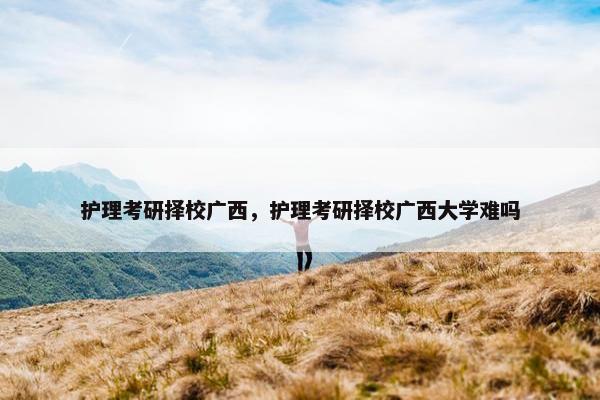 护理考研择校广西，护理考研择校广西大学难吗