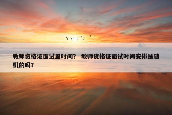 教师资格证面试里时间? 教师资格证面试时间安排是随机的吗? 教师资格证面试里时间? 教师资格证面试时间安排是随机的吗?