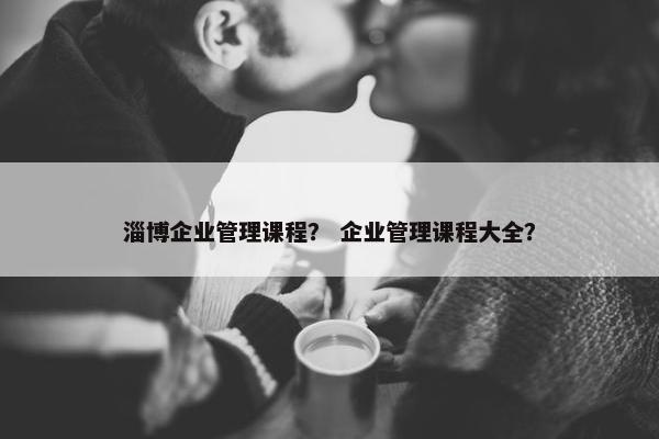 淄博企业管理课程？ 企业管理课程大全？
