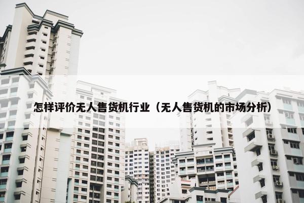 怎样评价无人售货机行业（无人售货机的市场分析）