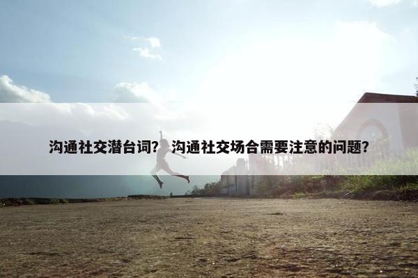 沟通社交潜台词? 沟通社交场合需要注意的问题? 沟通社交潜台词? 沟通社交场合需要注意的问题?