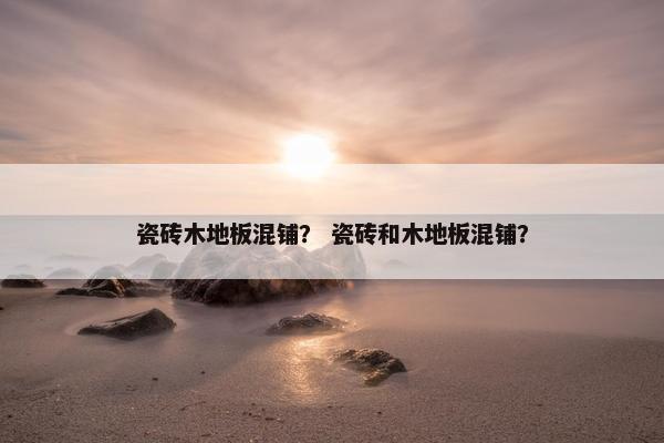 瓷砖木地板混铺? 瓷砖和木地板混铺? 瓷砖木地板混铺? 瓷砖和木地板混铺?