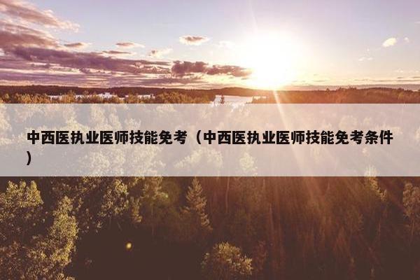 中西医执业医师技能免考(中西医执业医师技能免考条件) 中西医执业医师技能免考(中西医执业医师技能免考条件)