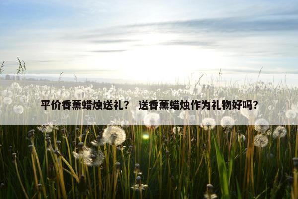 平价香薰蜡烛送礼? 送香薰蜡烛作为礼物好吗? 平价香薰蜡烛送礼? 送香薰蜡烛作为礼物好吗?