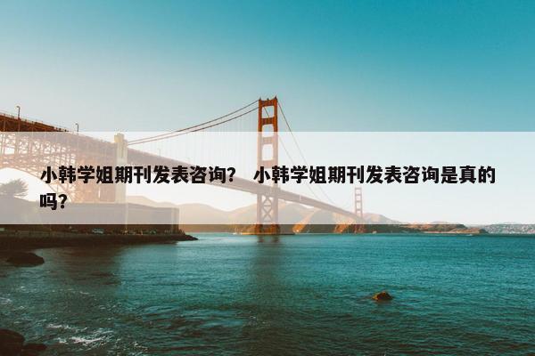 小韩学姐期刊发表咨询? 小韩学姐期刊发表咨询是真的吗? 小韩学姐期刊发表咨询? 小韩学姐期刊发表咨询是真的吗?