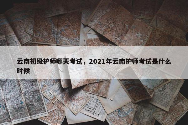 云南初级护师哪天考试,2021年云南护师考试是什么时候 云南初级护师哪天考试,2021年云南护师考试是什么时候