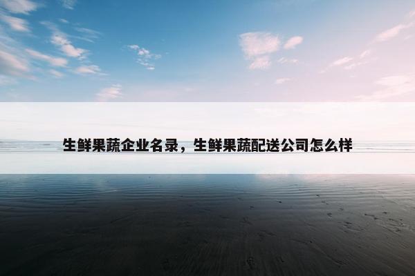 生鲜果蔬企业名录，生鲜果蔬配送公司怎么样