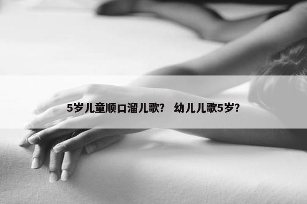 5岁儿童顺口溜儿歌? 幼儿儿歌5岁? 5岁儿童顺口溜儿歌? 幼儿儿歌5岁?