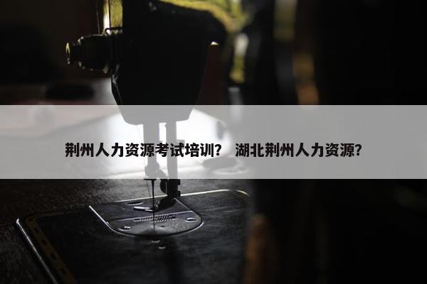 荆州人力资源考试培训？ 湖北荆州人力资源？
