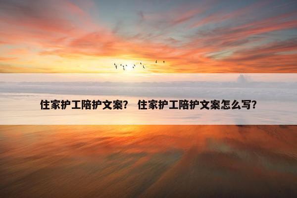 住家护工陪护文案？ 住家护工陪护文案怎么写？