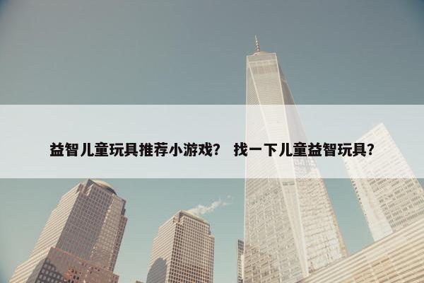 益智儿童玩具推荐小游戏？ 找一下儿童益智玩具？