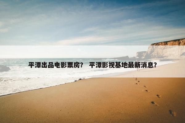 平潭出品电影票房? 平潭影视基地最新消息? 平潭出品电影票房? 平潭影视基地最新消息?