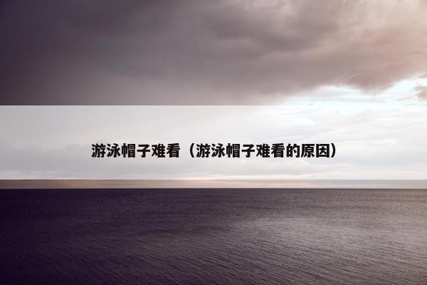 游泳帽子难看(游泳帽子难看的原因) 游泳帽子难看(游泳帽子难看的原因)