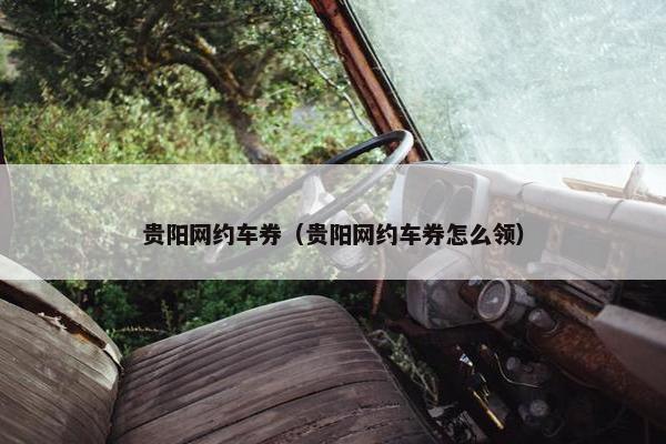 贵阳网约车券(贵阳网约车券怎么领) 贵阳网约车券(贵阳网约车券怎么领)