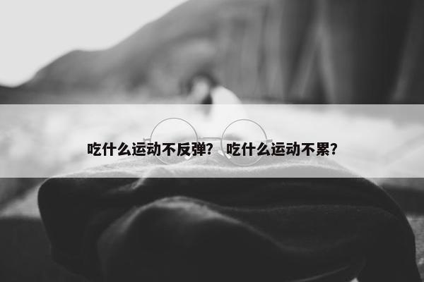 吃什么运动不反弹? 吃什么运动不累? 吃什么运动不反弹? 吃什么运动不累?