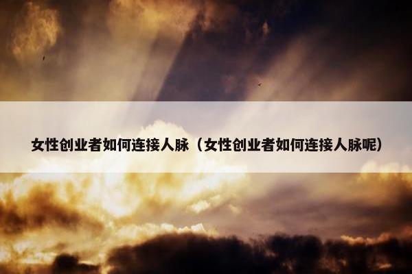 女性创业者如何连接人脉（女性创业者如何连接人脉呢）