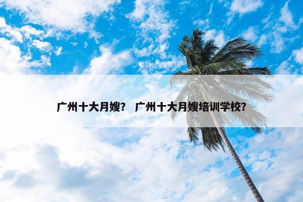 广州十大月嫂？ 广州十大月嫂培训学校？