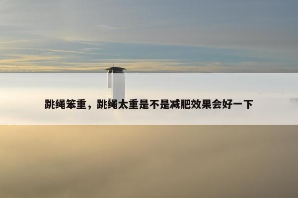 跳绳笨重,跳绳太重是不是减肥效果会好一下 跳绳笨重,跳绳太重是不是减肥效果会好一下
