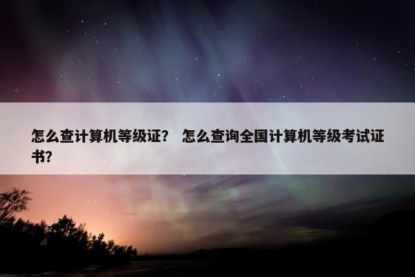 怎么查计算机等级证？ 怎么查询全国计算机等级考试证书？