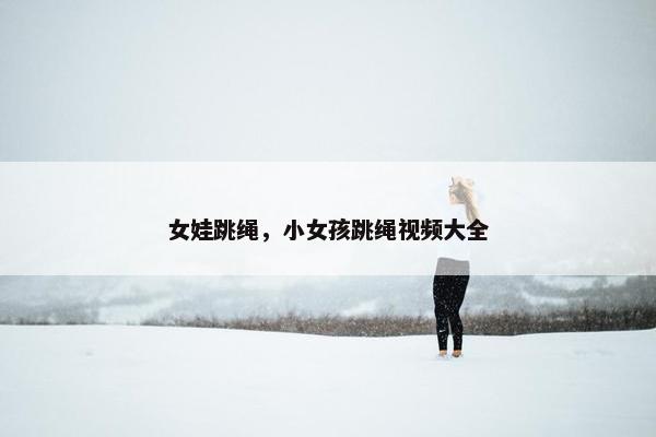 女娃跳绳,小女孩跳绳视频大全 女娃跳绳,小女孩跳绳视频大全