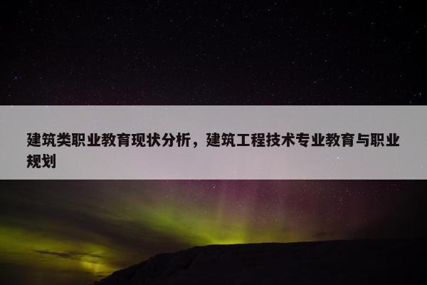 建筑类职业教育现状分析，建筑工程技术专业教育与职业规划