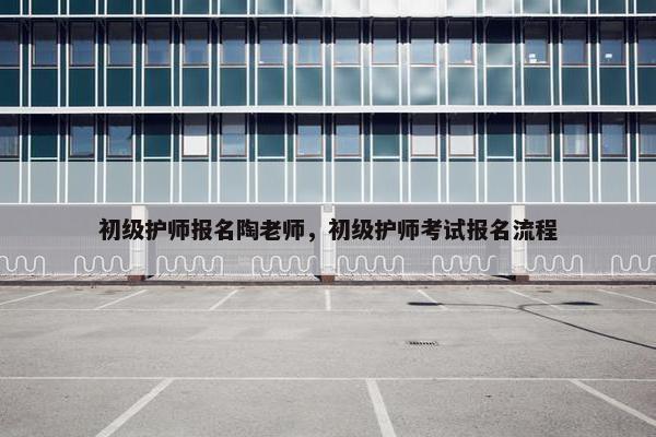 初级护师报名陶老师，初级护师考试报名流程