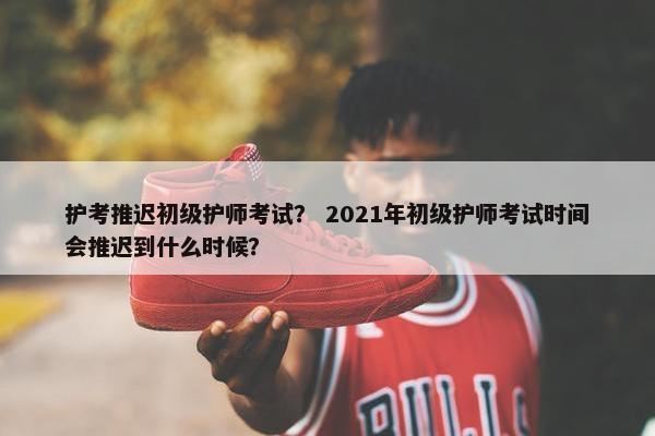 护考推迟初级护师考试？ 2021年初级护师考试时间会推迟到什么时候？