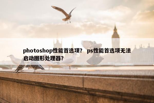 photoshop性能首选项? ps性能首选项无法启动图形处理器? photoshop性能首选项? ps性能首选项无法启动图形处理器?