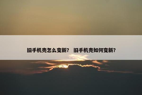 旧手机壳怎么变新? 旧手机壳如何变新? 旧手机壳怎么变新? 旧手机壳如何变新?