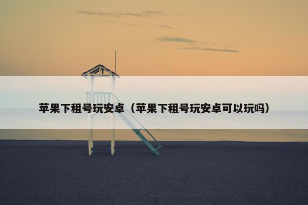 苹果下租号玩安卓(苹果下租号玩安卓可以玩吗) 苹果下租号玩安卓(苹果下租号玩安卓可以玩吗)